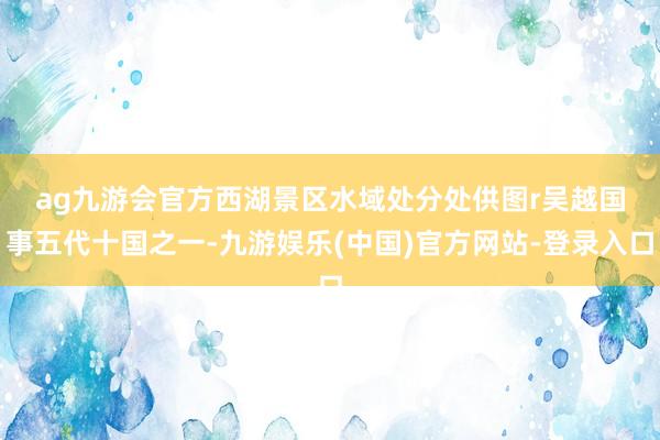 ag九游会官方西湖景区水域处分处供图r　　吴越国事五代十国之一-九游娱乐(中国)官方网站-登录入口