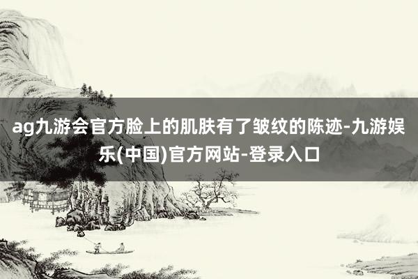 ag九游会官方脸上的肌肤有了皱纹的陈迹-九游娱乐(中国)官方网站-登录入口