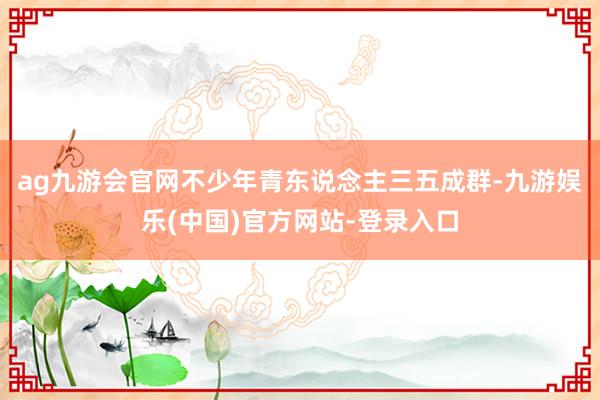 ag九游会官网不少年青东说念主三五成群-九游娱乐(中国)官方网站-登录入口