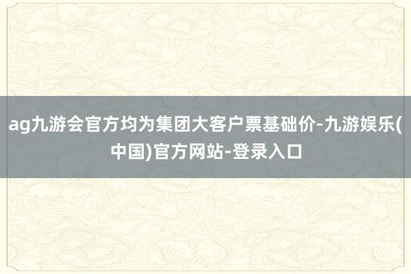ag九游会官方均为集团大客户票基础价-九游娱乐(中国)官方网站-登录入口