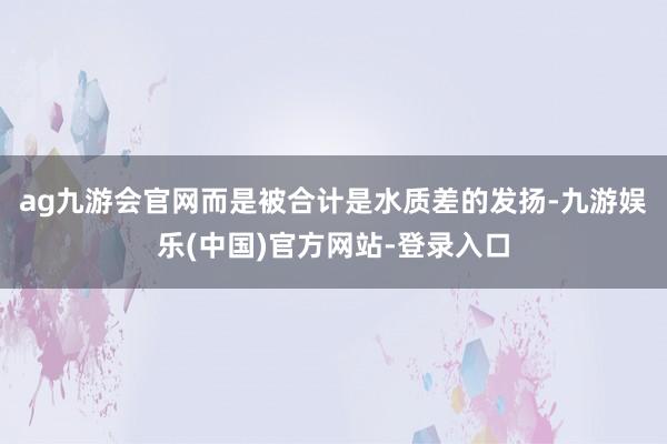 ag九游会官网而是被合计是水质差的发扬-九游娱乐(中国)官方网站-登录入口