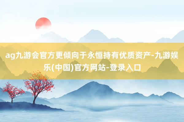 ag九游会官方更倾向于永恒持有优质资产-九游娱乐(中国)官方网站-登录入口