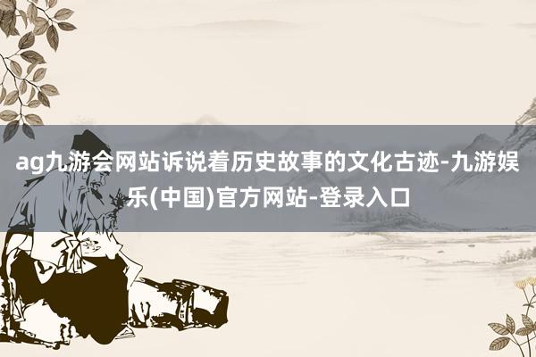 ag九游会网站诉说着历史故事的文化古迹-九游娱乐(中国)官方网站-登录入口