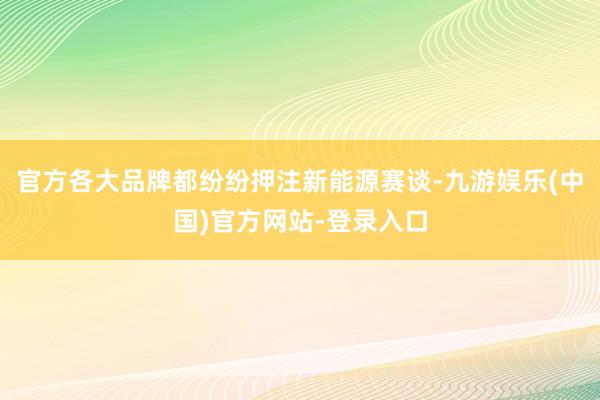 官方各大品牌都纷纷押注新能源赛谈-九游娱乐(中国)官方网站-登录入口