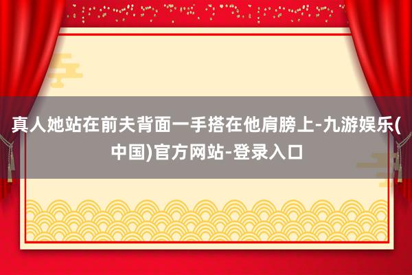 真人她站在前夫背面一手搭在他肩膀上-九游娱乐(中国)官方网站-登录入口