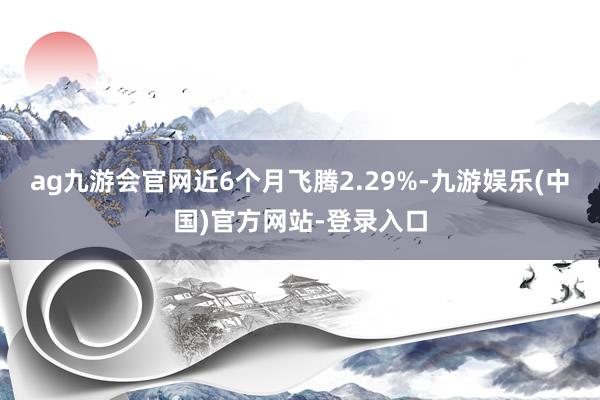 ag九游会官网近6个月飞腾2.29%-九游娱乐(中国)官方网站-登录入口