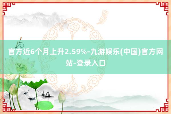 官方近6个月上升2.59%-九游娱乐(中国)官方网站-登录入口