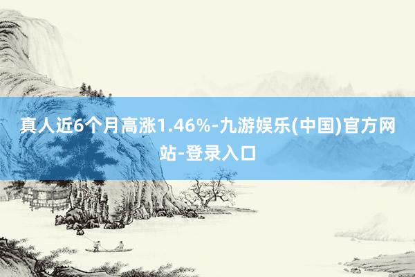 真人近6个月高涨1.46%-九游娱乐(中国)官方网站-登录入口