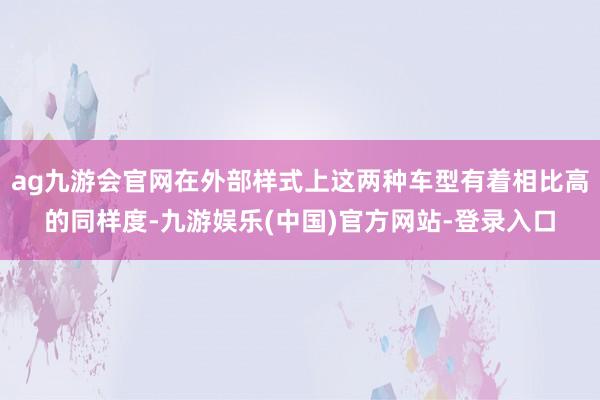 ag九游会官网在外部样式上这两种车型有着相比高的同样度-九游娱乐(中国)官方网站-登录入口
