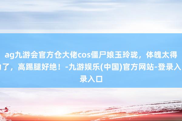 ag九游会官方仓大佬cos僵尸娘玉玲珑，体魄太得力了，高踢腿好绝！-九游娱乐(中国)官方网站-登录入口