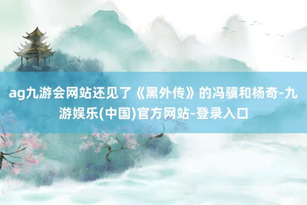 ag九游会网站还见了《黑外传》的冯骥和杨奇-九游娱乐(中国)官方网站-登录入口