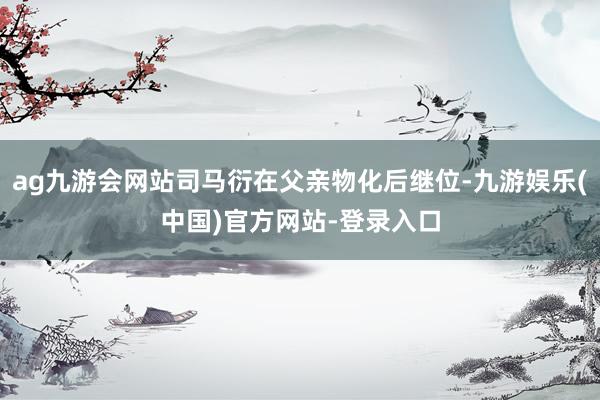 ag九游会网站司马衍在父亲物化后继位-九游娱乐(中国)官方网站-登录入口