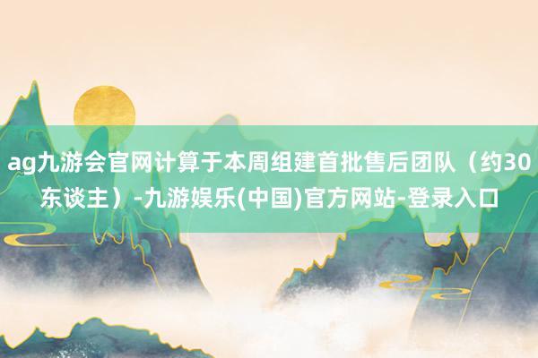ag九游会官网计算于本周组建首批售后团队（约30东谈主）-九游娱乐(中国)官方网站-登录入口