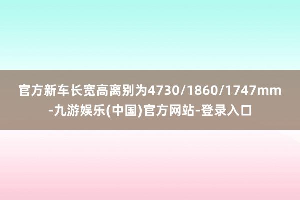 官方新车长宽高离别为4730/1860/1747mm-九游娱乐(中国)官方网站-登录入口