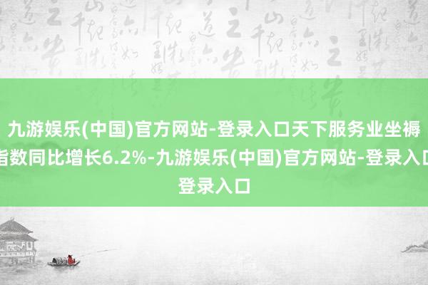 九游娱乐(中国)官方网站-登录入口天下服务业坐褥指数同比增长6.2%-九游娱乐(中国)官方网站-登录入口