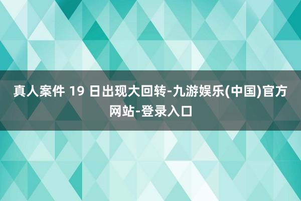 真人案件 19 日出现大回转-九游娱乐(中国)官方网站-登录入口