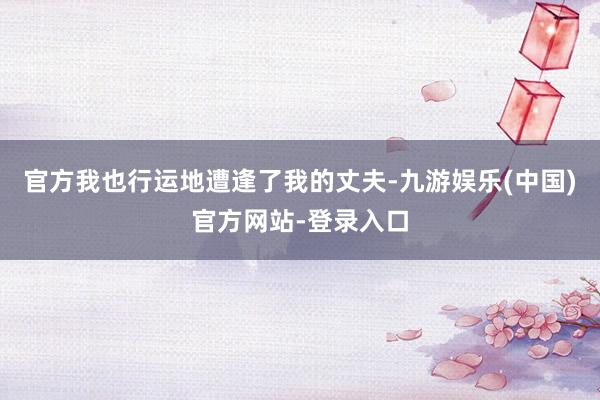 官方我也行运地遭逢了我的丈夫-九游娱乐(中国)官方网站-登录入口
