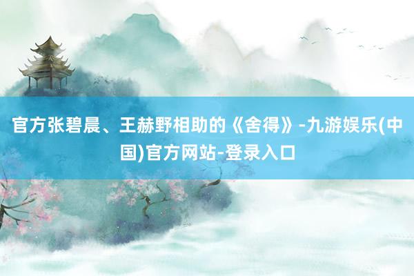 官方张碧晨、王赫野相助的《舍得》-九游娱乐(中国)官方网站-登录入口
