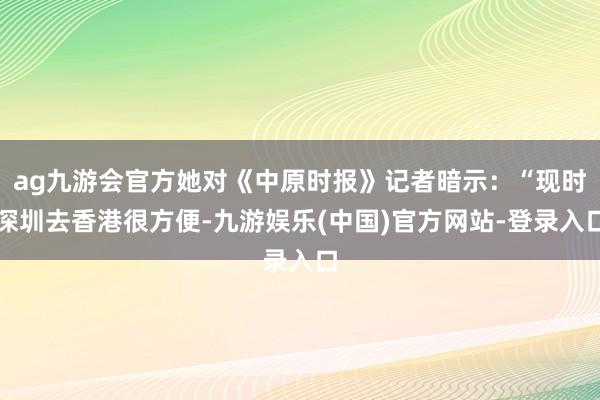 ag九游会官方她对《中原时报》记者暗示：“现时深圳去香港很方便-九游娱乐(中国)官方网站-登录入口
