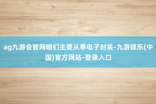 ag九游会官网咱们主要从事电子封装-九游娱乐(中国)官方网站-登录入口