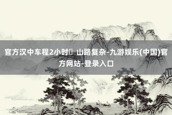 官方汉中车程2小时◾山路复杂-九游娱乐(中国)官方网站-登录入口