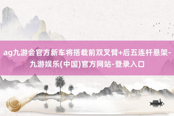 ag九游会官方新车将搭载前双叉臂+后五连杆悬架-九游娱乐(中国)官方网站-登录入口