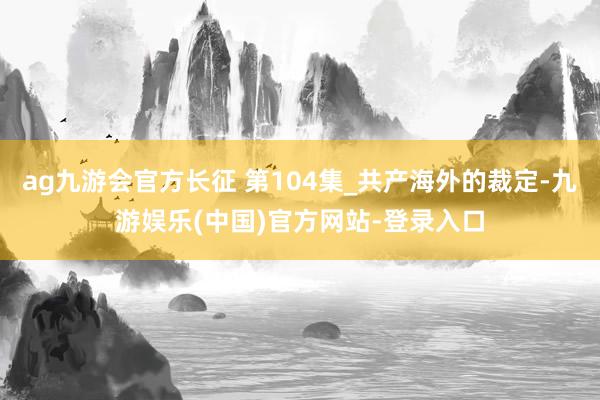 ag九游会官方长征 第104集_共产海外的裁定-九游娱乐(中国)官方网站-登录入口