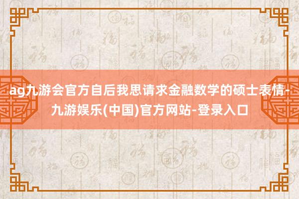 ag九游会官方自后我思请求金融数学的硕士表情-九游娱乐(中国)官方网站-登录入口