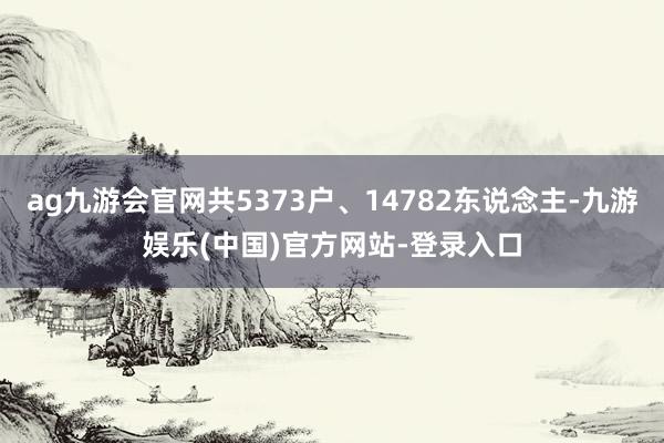ag九游会官网共5373户、14782东说念主-九游娱乐(中国)官方网站-登录入口