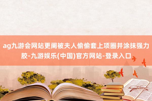 ag九游会网站更阑被夫人偷偷套上项圈并涂抹强力胶-九游娱乐(中国)官方网站-登录入口