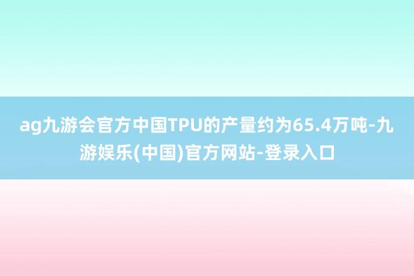 ag九游会官方中国TPU的产量约为65.4万吨-九游娱乐(中国)官方网站-登录入口