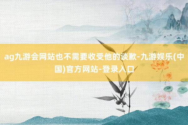 ag九游会网站也不需要收受他的谈歉-九游娱乐(中国)官方网站-登录入口