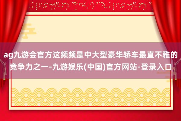 ag九游会官方这频频是中大型豪华轿车最直不雅的竞争力之一-九游娱乐(中国)官方网站-登录入口