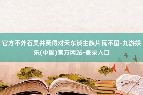 官方不外石昊并莫得对天东谈主族片瓦不留-九游娱乐(中国)官方网站-登录入口
