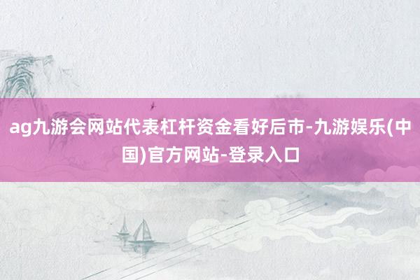 ag九游会网站代表杠杆资金看好后市-九游娱乐(中国)官方网站-登录入口