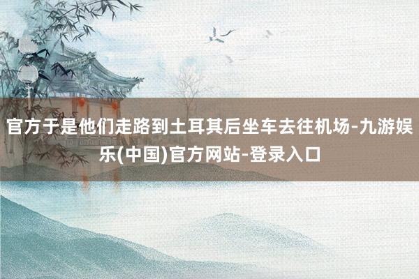 官方于是他们走路到土耳其后坐车去往机场-九游娱乐(中国)官方网站-登录入口