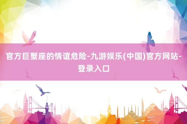 官方巨蟹座的情谊危险-九游娱乐(中国)官方网站-登录入口