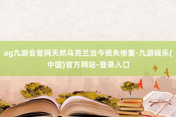 ag九游会官网天然乌克兰当今损失惨重-九游娱乐(中国)官方网站-登录入口