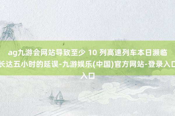 ag九游会网站导致至少 10 列高速列车本日濒临长达五小时的延误-九游娱乐(中国)官方网站-登录入口