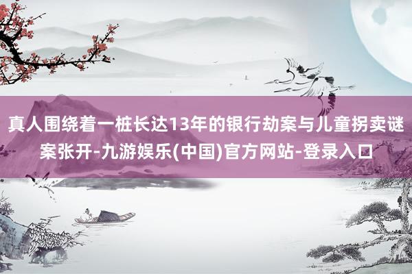 真人围绕着一桩长达13年的银行劫案与儿童拐卖谜案张开-九游娱乐(中国)官方网站-登录入口