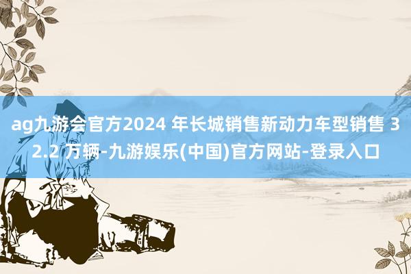 ag九游会官方2024 年长城销售新动力车型销售 32.2 万辆-九游娱乐(中国)官方网站-登录入口