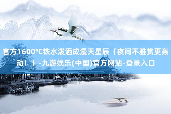 官方1600℃铁水泼洒成漫天星辰（夜间不雅赏更轰动！）-九游娱乐(中国)官方网站-登录入口