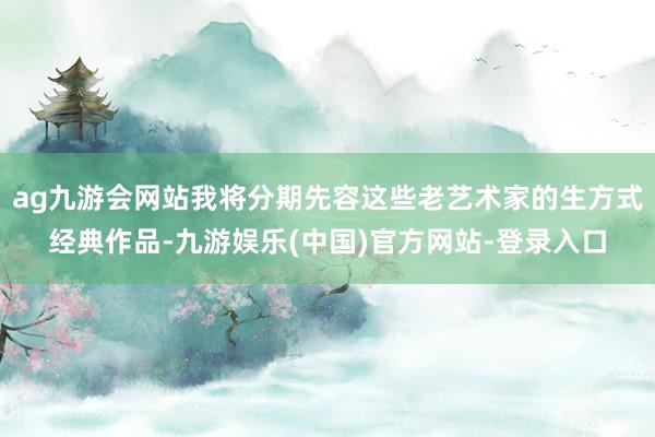 ag九游会网站我将分期先容这些老艺术家的生方式经典作品-九游娱乐(中国)官方网站-登录入口