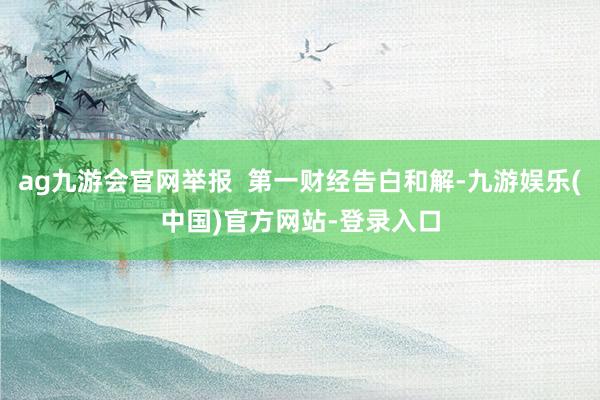 ag九游会官网举报  第一财经告白和解-九游娱乐(中国)官方网站-登录入口