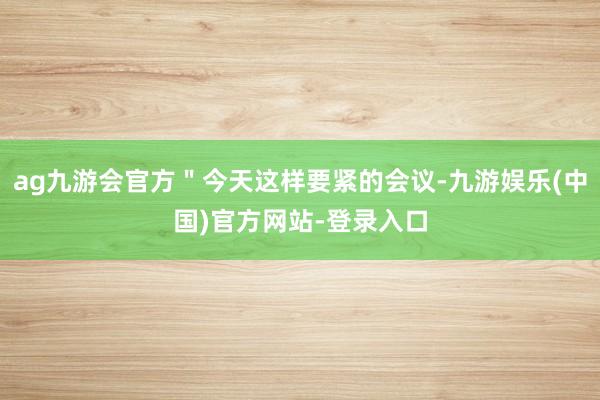 ag九游会官方＂今天这样要紧的会议-九游娱乐(中国)官方网站-登录入口