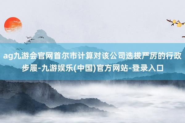 ag九游会官网首尔市计算对该公司选拔严厉的行政步履-九游娱乐(中国)官方网站-登录入口