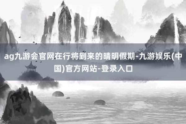 ag九游会官网在行将到来的晴明假期-九游娱乐(中国)官方网站-登录入口