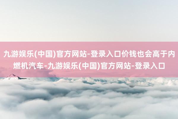 九游娱乐(中国)官方网站-登录入口价钱也会高于内燃机汽车-九游娱乐(中国)官方网站-登录入口