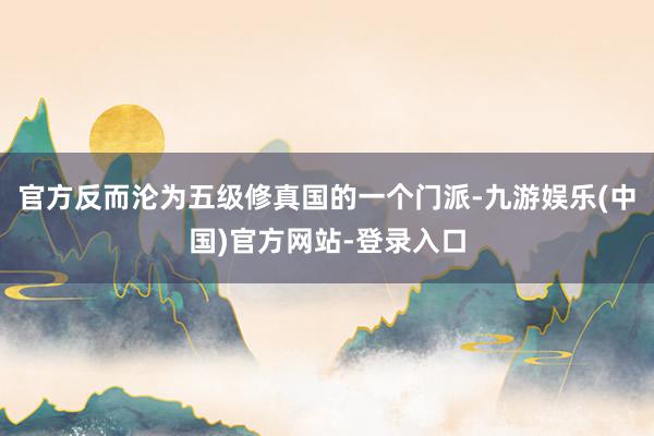 官方反而沦为五级修真国的一个门派-九游娱乐(中国)官方网站-登录入口