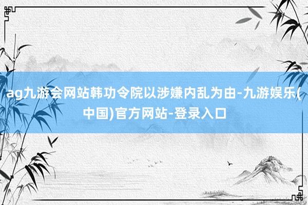 ag九游会网站韩功令院以涉嫌内乱为由-九游娱乐(中国)官方网站-登录入口